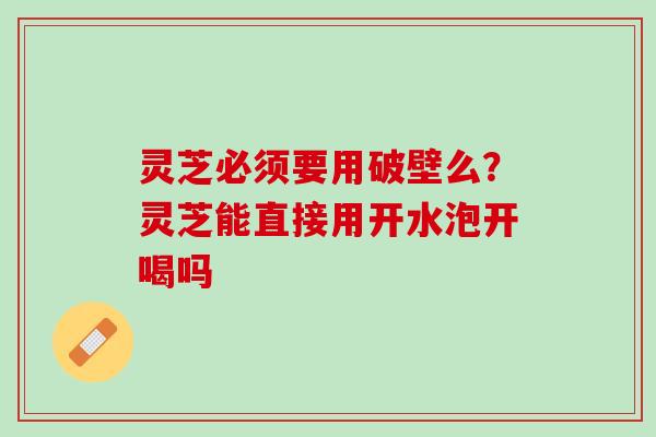 灵芝必须要用破壁么?灵芝能直接用开水泡开喝吗 灵芝必须要用破壁么?灵芝能直接用开水泡开喝吗