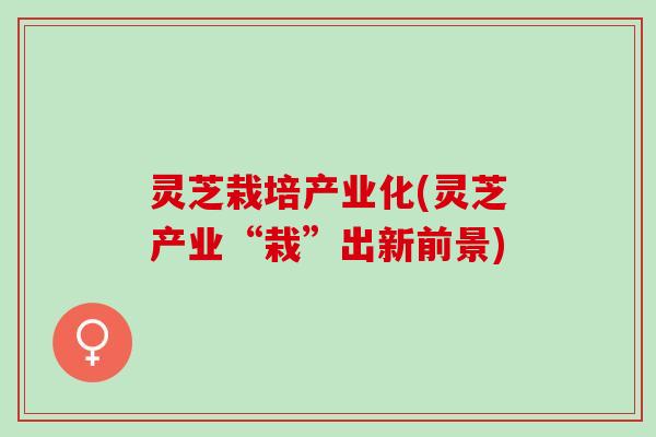 灵芝栽培产业化(灵芝产业“栽”出新前景) 灵芝栽培产业化(灵芝产业“栽”出新前景)
