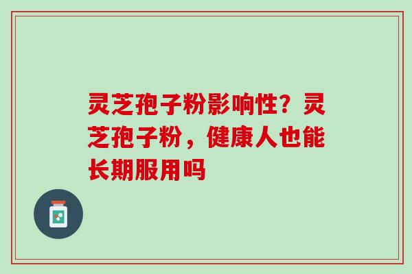 灵芝孢子粉影响性?灵芝孢子粉,健康人也能长期服用吗 灵芝孢子粉影响性?灵芝孢子粉,健康人也能长期服用吗