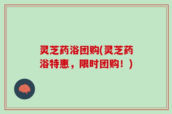 灵芝药浴团购(灵芝药浴特惠，限时团购！)