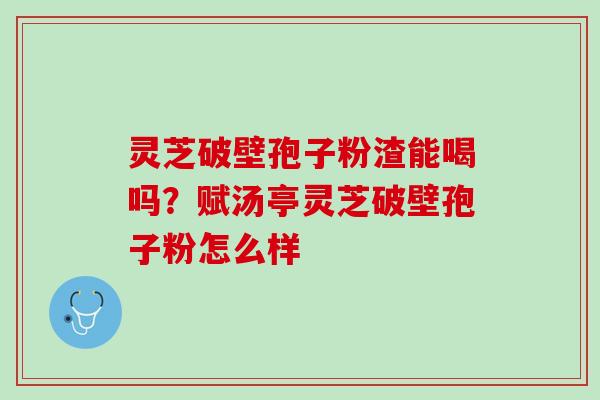 灵芝破壁孢子粉渣能喝吗?赋汤亭灵芝破壁孢子粉怎么样 灵芝破壁孢子粉渣能喝吗?赋汤亭灵芝破壁孢子粉怎么样