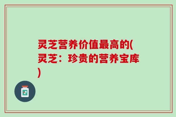 灵芝营养价值最高的(灵芝：珍贵的营养宝库)