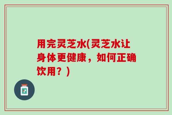用完灵芝水(灵芝水让身体更健康，如何正确饮用？)