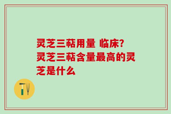 灵芝三萜用量 临床？灵芝三萜含量最高的灵芝是什么