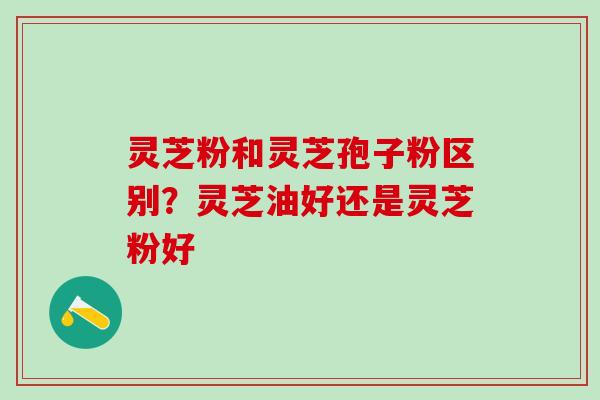 灵芝粉和灵芝孢子粉区别？灵芝油好还是灵芝粉好
