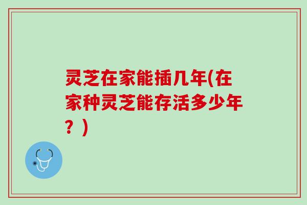 灵芝在家能插几年(在家种灵芝能存活多少年？)