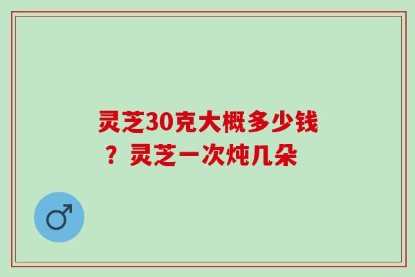 灵芝30克大概多少钱 ？灵芝一次炖几朵