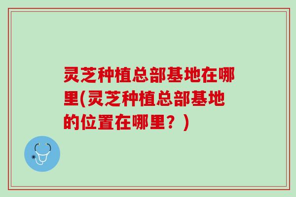 灵芝种植总部基地在哪里(灵芝种植总部基地的位置在哪里？)