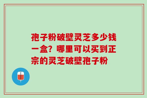 孢子粉破壁灵芝多少钱一盒？哪里可以买到正宗的灵芝破壁孢子粉