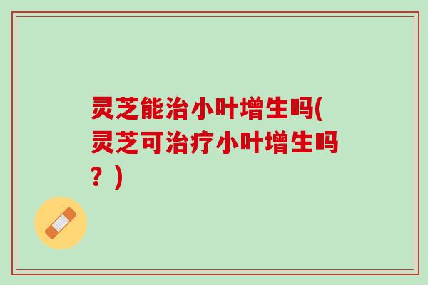 灵芝能治小叶增生吗(灵芝可治疗小叶增生吗？)