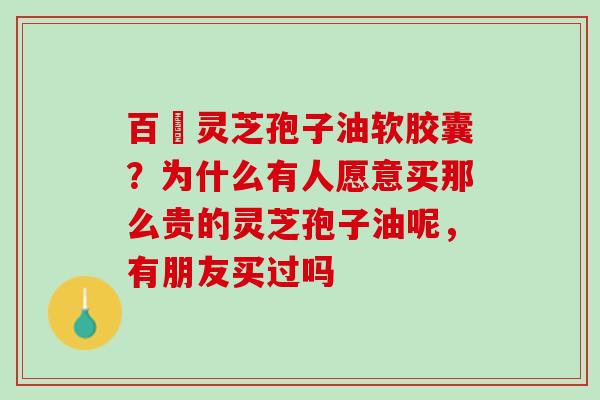 百樣灵芝孢子油软胶囊?为什么有人愿意买那么贵的灵芝孢子油呢,有朋友买过吗 百樣灵芝孢子油软胶囊?为什么有人愿意买那么贵的灵芝孢子油呢,有朋友买过吗