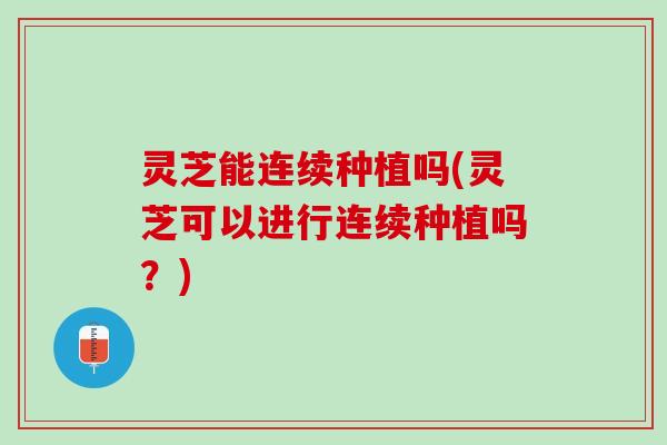 灵芝能连续种植吗(灵芝可以进行连续种植吗?) 灵芝能连续种植吗(灵芝可以进行连续种植吗?)