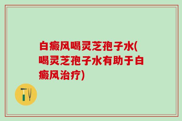 白癜风喝灵芝孢子水(喝灵芝孢子水有助于白癜风治疗)