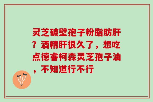 灵芝破壁孢子粉脂肪?酒精很久了,想吃点德睿柯森灵芝孢子油,不知道行不行 灵芝破壁孢子粉脂肪?酒精很久了,想吃点德睿柯森灵芝孢子油,不知道行不行