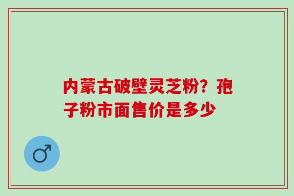 内蒙古破壁灵芝粉？孢子粉市面售价是多少