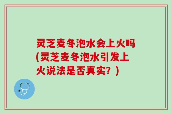 灵芝麦冬泡水会上火吗(灵芝麦冬泡水引发上火说法是否真实？)