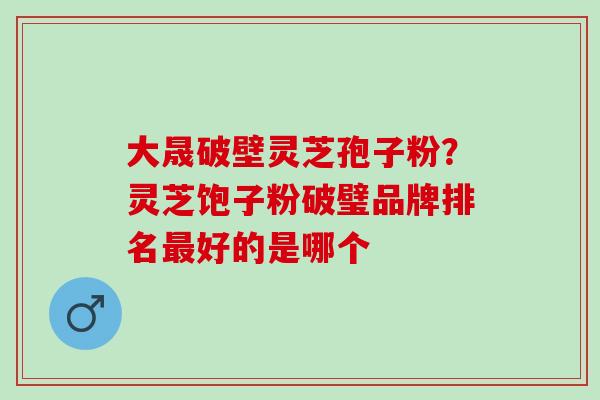 大晟破壁灵芝孢子粉？灵芝饱子粉破璧品牌排名最好的是哪个