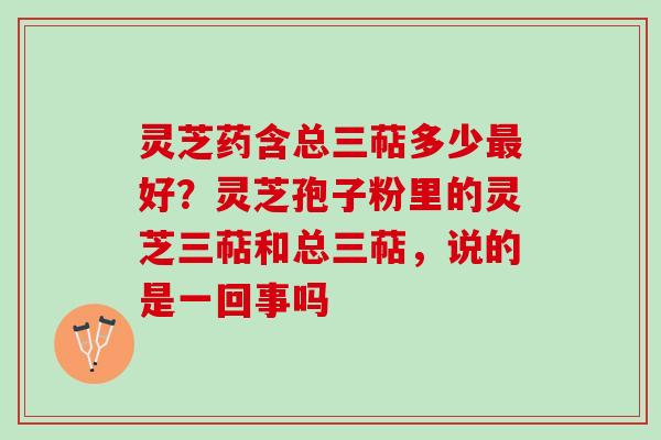 灵芝药含总三萜多少最好？灵芝孢子粉里的灵芝三萜和总三萜，说的是一回事吗