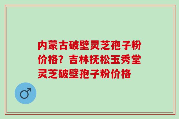 内蒙古破壁灵芝孢子粉价格？吉林抚松玉秀堂灵芝破壁孢子粉价格