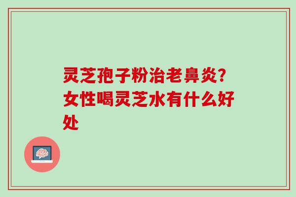 灵芝孢子粉老？女性喝灵芝水有什么好处