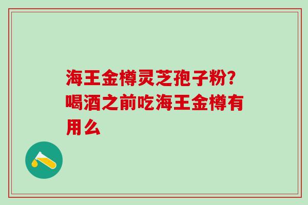海王金樽灵芝孢子粉?喝酒之前吃海王金樽有用么 海王金樽灵芝孢子粉?喝酒之前吃海王金樽有用么