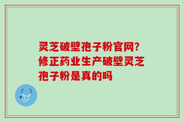 灵芝破壁孢子粉官网?修正药业生产破壁灵芝孢子粉是真的吗 灵芝破壁孢子粉官网?修正药业生产破壁灵芝孢子粉是真的吗