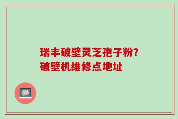 瑞丰破壁灵芝孢子粉？破壁机维修点地址