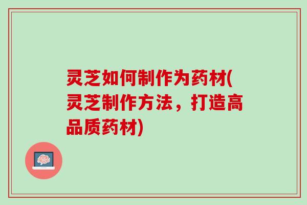 灵芝如何制作为药材(灵芝制作方法，打造高品质药材)