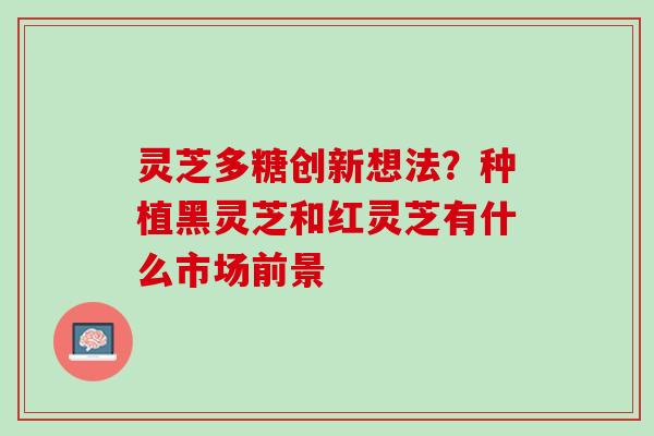 灵芝多糖创新想法?种植黑灵芝和红灵芝有什么市场前景 灵芝多糖创新想法?种植黑灵芝和红灵芝有什么市场前景