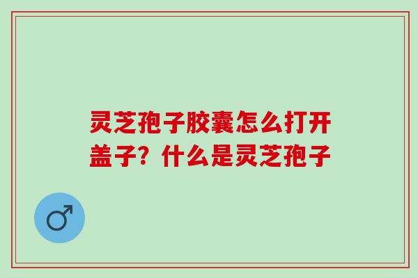 灵芝孢子胶囊怎么打开盖子?什么是灵芝孢子 灵芝孢子胶囊怎么打开盖子?什么是灵芝孢子