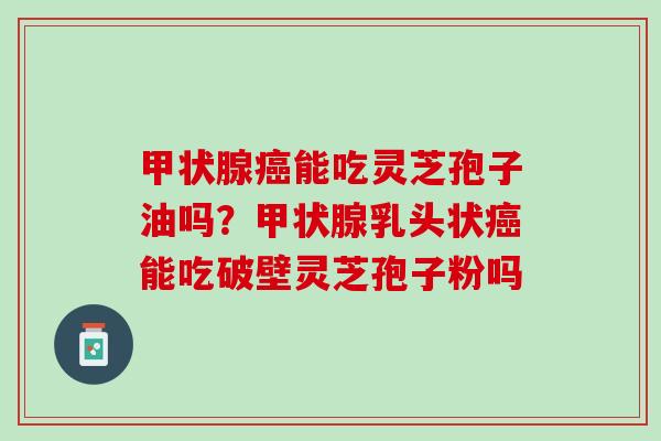 甲状腺癌能吃灵芝孢子油吗？甲状腺乳头状癌能吃破壁灵芝孢子粉吗