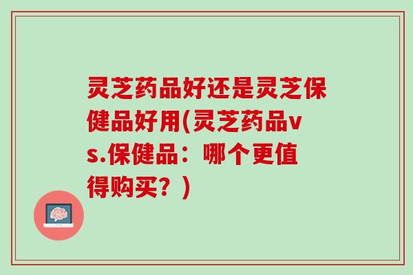 灵芝药品好还是灵芝保健品好用(灵芝药品vs.保健品:哪个更值得购买?) 灵芝药品好还是灵芝保健品好用(灵芝药品vs.保健品:哪个更值得购买?)