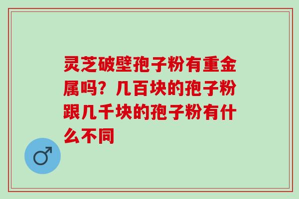 灵芝破壁孢子粉有重金属吗？几百块的孢子粉跟几千块的孢子粉有什么不同