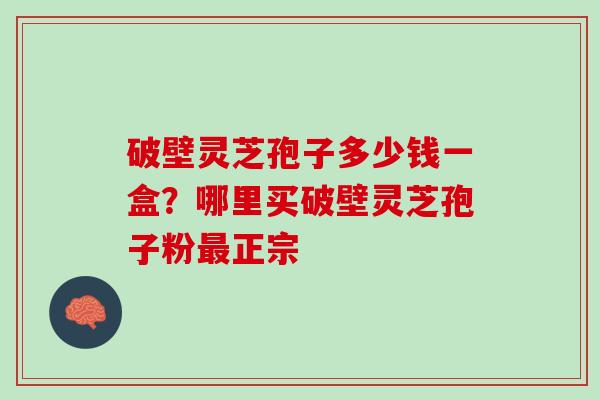 破壁灵芝孢子多少钱一盒？哪里买破壁灵芝孢子粉正宗
