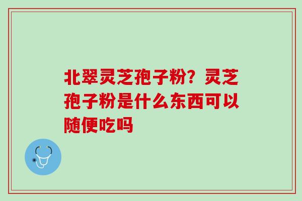 北翠灵芝孢子粉？灵芝孢子粉是什么东西可以随便吃吗
