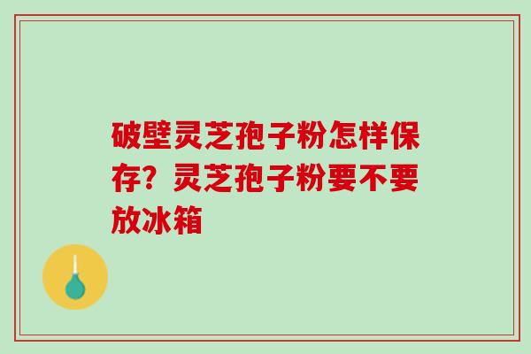 破壁灵芝孢子粉怎样保存？灵芝孢子粉要不要放冰箱