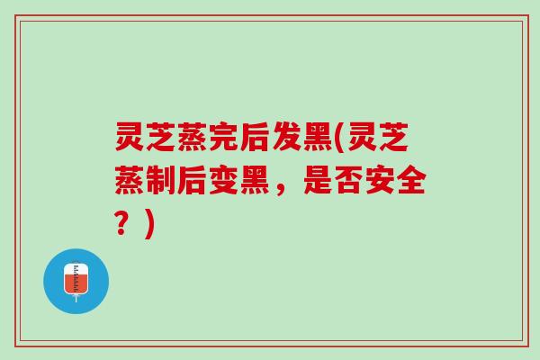 灵芝蒸完后发黑(灵芝蒸制后变黑，是否安全？)
