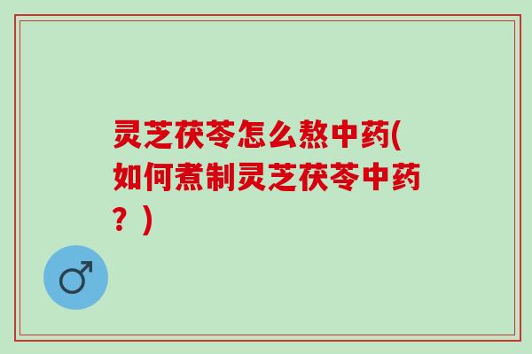 灵芝茯苓怎么熬中药(如何煮制灵芝茯苓中药？)