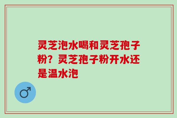 灵芝泡水喝和灵芝孢子粉?灵芝孢子粉开水还是温水泡 灵芝泡水喝和灵芝孢子粉?灵芝孢子粉开水还是温水泡