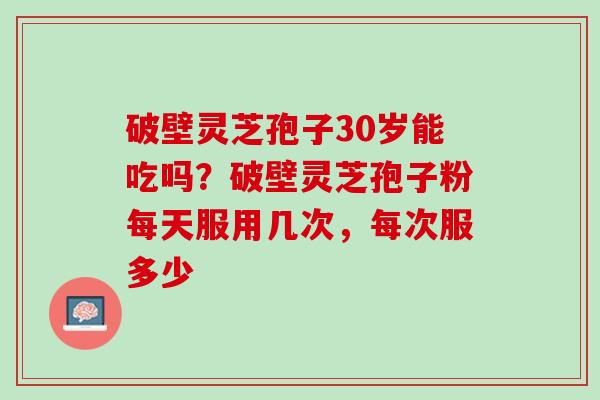 破壁灵芝孢子30岁能吃吗？破壁灵芝孢子粉每天服用几次，每次服多少