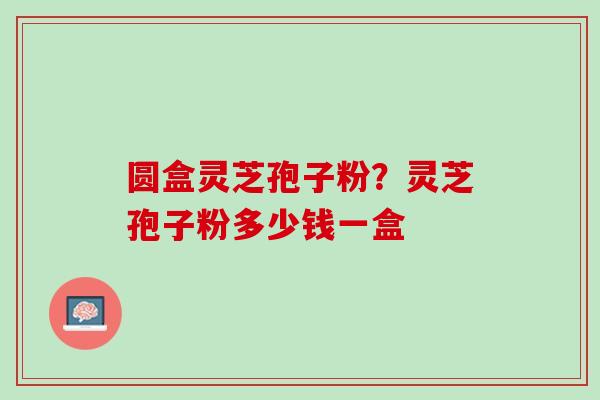 圆盒灵芝孢子粉?灵芝孢子粉多少钱一盒 圆盒灵芝孢子粉?灵芝孢子粉多少钱一盒