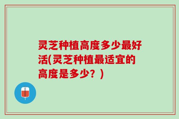 灵芝种植高度多少最好活(灵芝种植最适宜的高度是多少？)