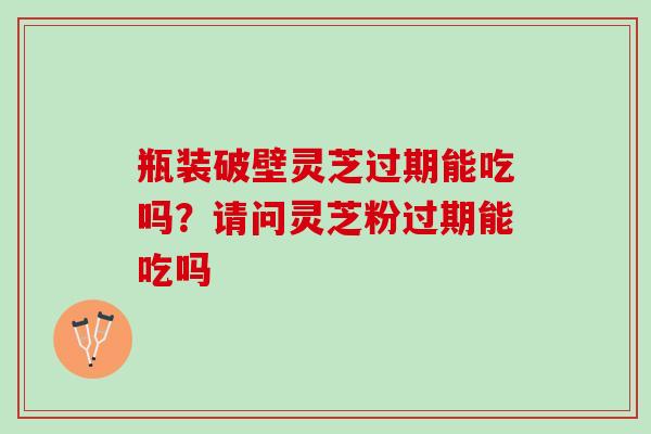 瓶装破壁灵芝过期能吃吗？请问灵芝粉过期能吃吗