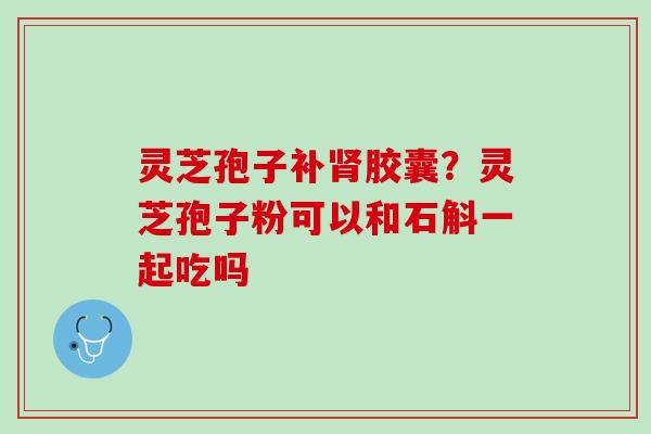 灵芝孢子补胶囊?灵芝孢子粉可以和石斛一起吃吗 灵芝孢子补胶囊?灵芝孢子粉可以和石斛一起吃吗