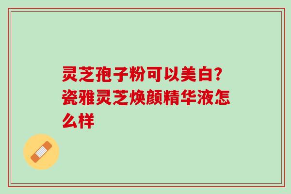 灵芝孢子粉可以美白?瓷雅灵芝焕颜精华液怎么样 灵芝孢子粉可以美白?瓷雅灵芝焕颜精华液怎么样