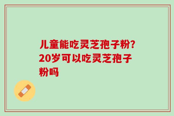 儿童能吃灵芝孢子粉？20岁可以吃灵芝孢子粉吗