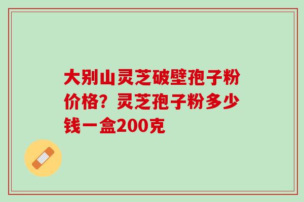 大别山灵芝破壁孢子粉价格？灵芝孢子粉多少钱一盒200克