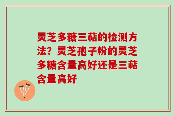 灵芝多糖三萜的检测方法？灵芝孢子粉的灵芝多糖含量高好还是三萜含量高好