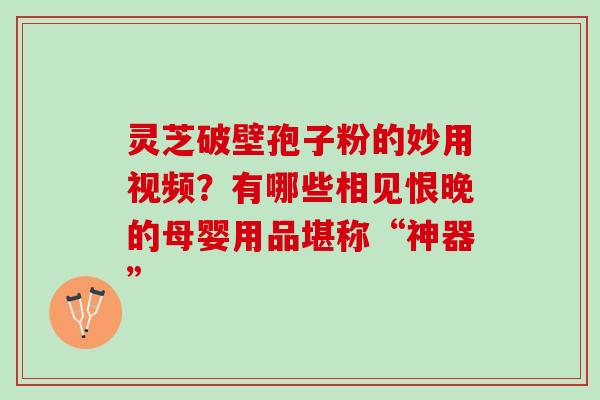 灵芝破壁孢子粉的妙用视频？有哪些相见恨晚的母婴用品堪称“神器”