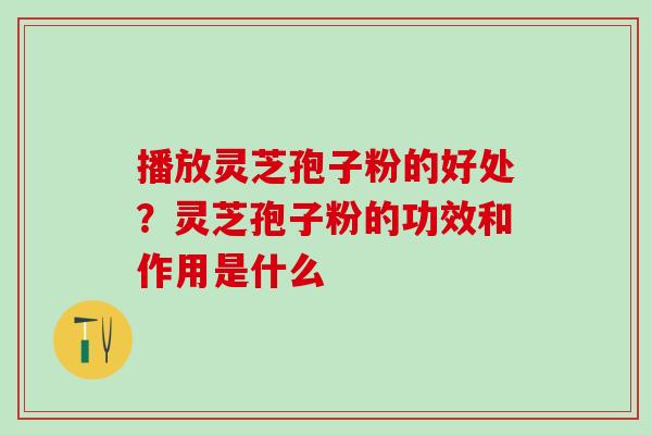 播放灵芝孢子粉的好处？灵芝孢子粉的功效和作用是什么